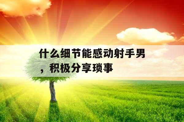 什么细节能感动射手男，积极分享琐事