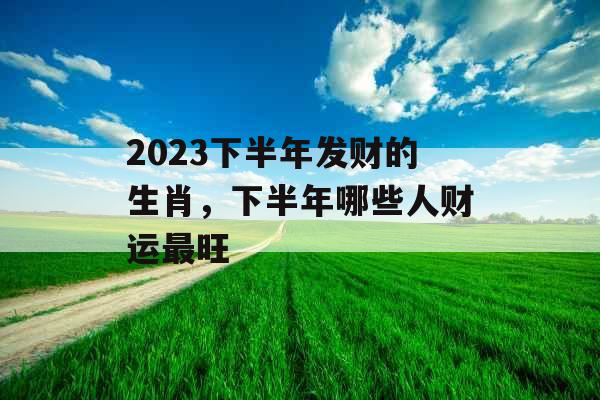2023下半年发财的生肖，下半年哪些人财运最旺