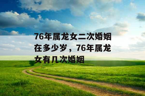 76年属龙女二次婚姻在多少岁,76年属龙女有几次婚姻 76年属龙女二次婚姻在多少岁,76年属龙女有几次婚姻
