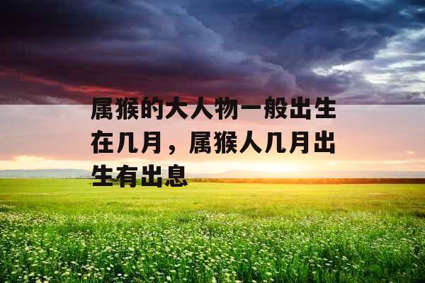 属猴的大人物一般出生在几月,属猴人几月出生有出息 属猴的大人物一般出生在几月,属猴人几月出生有出息