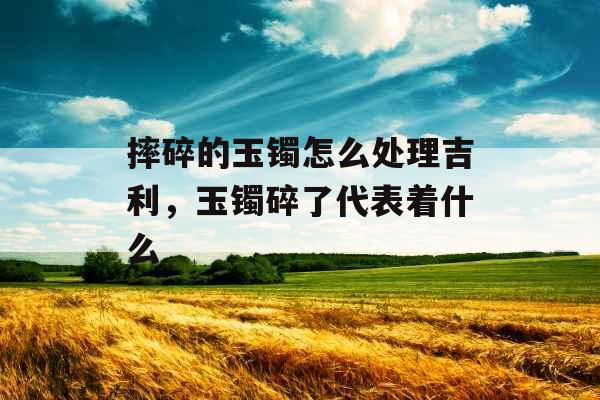 摔碎的玉镯怎么处理吉利，玉镯碎了代表着什么