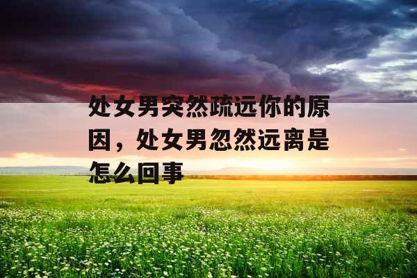 处女男突然疏远你的原因,处女男忽然远离是怎么回事 处女男突然疏远你的原因,处女男忽然远离是怎么回事