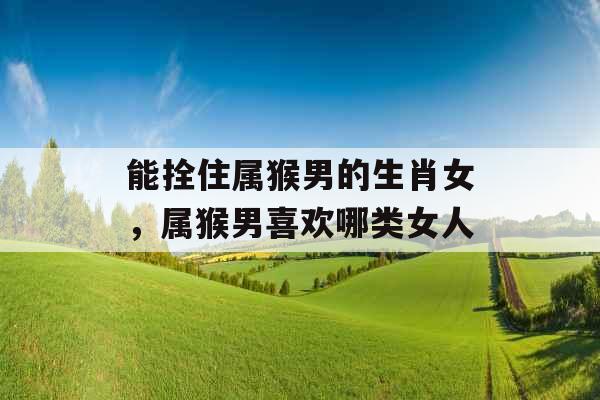 能拴住属猴男的生肖女,属猴男喜欢哪类女人 能拴住属猴男的生肖女,属猴男喜欢哪类女人