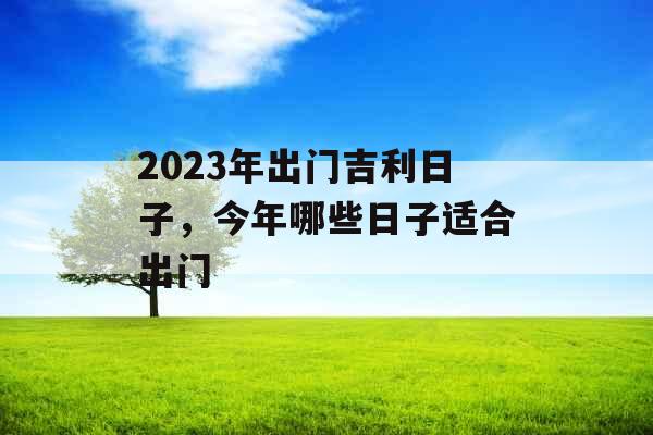 2023年出门吉利日子,今年哪些日子适合出门 2023年出门吉利日子,今年哪些日子适合出门