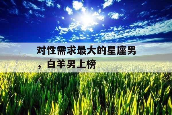 对性需求最大的星座男,白羊男上榜 对性需求最大的星座男,白羊男上榜
