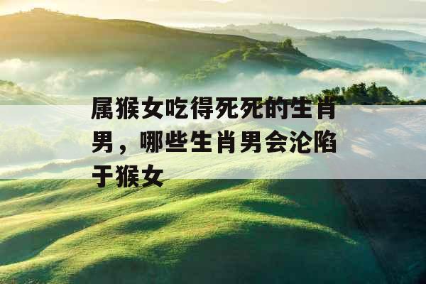 属猴女吃得死死的生肖男，哪些生肖男会沦陷于猴女