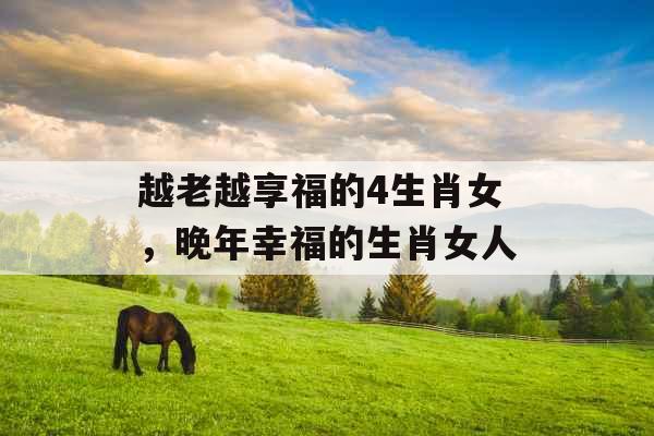 越老越享福的4生肖女,晚年幸福的生肖女人 越老越享福的4生肖女,晚年幸福的生肖女人