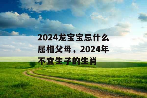 2024龙宝宝忌什么属相父母,2024年不宜生子的生肖 2024龙宝宝忌什么属相父母,2024年不宜生子的生肖