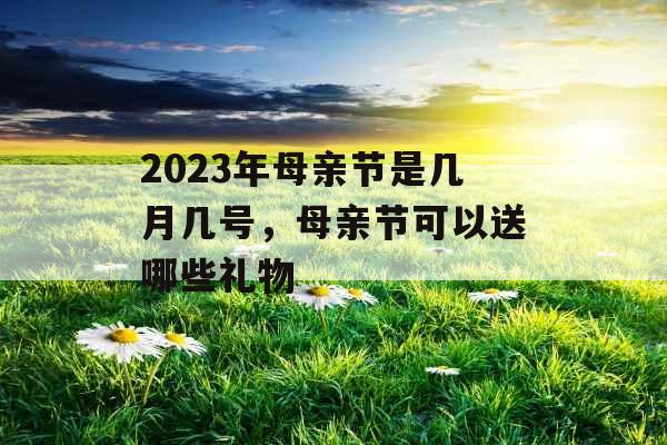 2023年母亲节是几月几号,母亲节可以送哪些礼物 2023年母亲节是几月几号,母亲节可以送哪些礼物