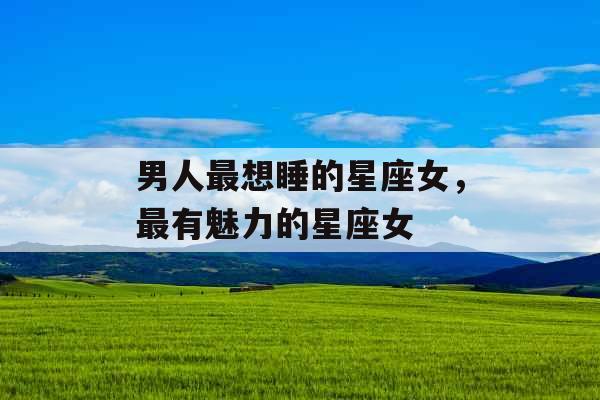 男人最想睡的星座女,最有魅力的星座女 男人最想睡的星座女,最有魅力的星座女