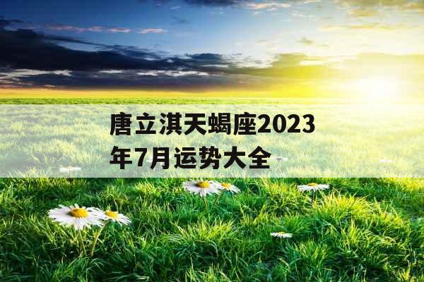 唐立淇天蝎座2023年7月运势大全 唐立淇天蝎座2023年7月运势大全
