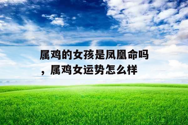 属鸡的女孩是凤凰命吗,属鸡女运势怎么样 属鸡的女孩是凤凰命吗,属鸡女运势怎么样