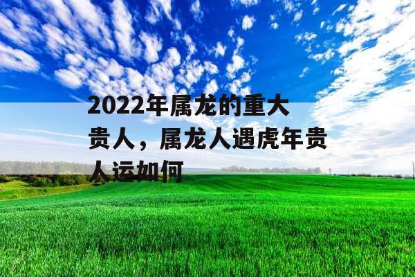2022年属龙的重大贵人，属龙人遇虎年贵人运如何