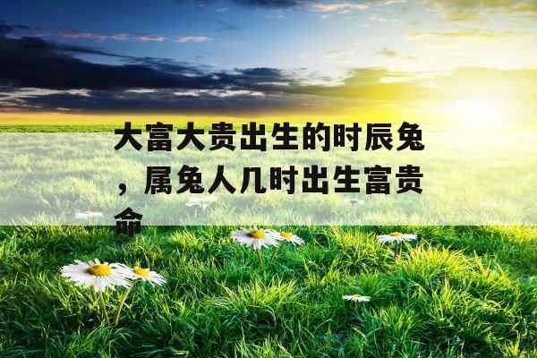 大富大贵出生的时辰兔，属兔人几时出生富贵命