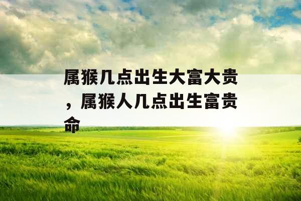 属猴几点出生大富大贵，属猴人几点出生富贵命