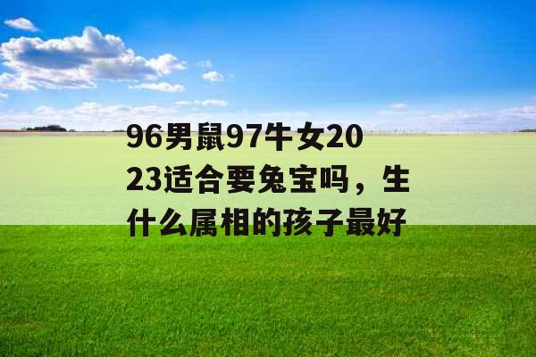 96男鼠97牛女2023适合要兔宝吗，生什么属相的孩子最好