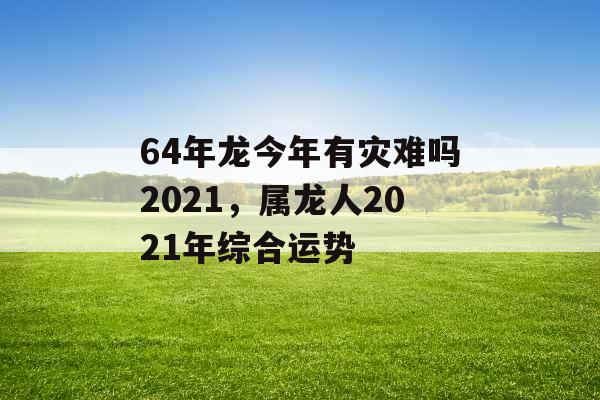 64年龙今年有灾难吗2021，属龙人2021年综合运势