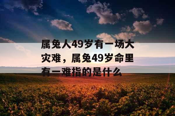 属兔人49岁有一场大灾难，属兔49岁命里有一难指的是什么