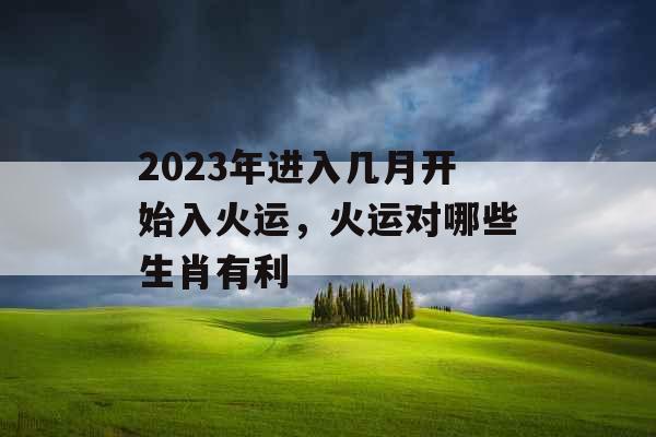 2023年进入几月开始入火运，火运对哪些生肖有利