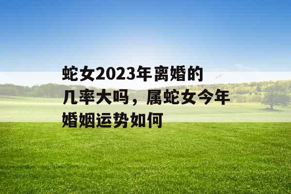 蛇女2023年离婚的几率大吗，属蛇女今年婚姻运势如何