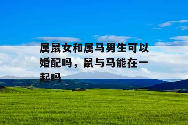 属鼠女和属马男生可以婚配吗,鼠与马能在一起吗 属鼠女和属马男生可以婚配吗,鼠与马能在一起吗