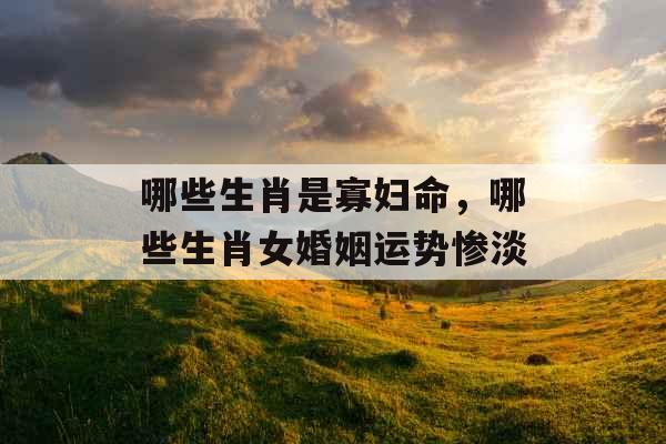 哪些生肖是寡妇命，哪些生肖女婚姻运势惨淡