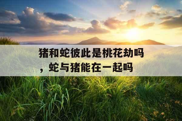 猪和蛇彼此是桃花劫吗，蛇与猪能在一起吗