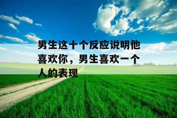 男生这十个反应说明他喜欢你,男生喜欢一个人的表现 男生这十个反应说明他喜欢你,男生喜欢一个人的表现