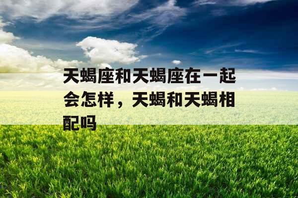 天蝎座和天蝎座在一起会怎样,天蝎和天蝎相配吗 天蝎座和天蝎座在一起会怎样,天蝎和天蝎相配吗