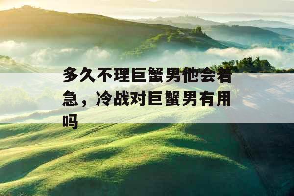 多久不理巨蟹男他会着急,冷战对巨蟹男有用吗 多久不理巨蟹男他会着急,冷战对巨蟹男有用吗