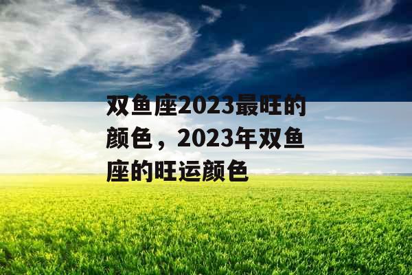 双鱼座2023最旺的颜色,2023年双鱼座的旺运颜色 双鱼座2023最旺的颜色,2023年双鱼座的旺运颜色