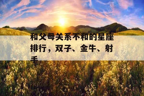 和父母关系不和的星座排行,双子、金牛、射手 和父母关系不和的星座排行,双子、金牛、射手