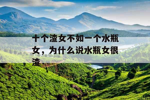 十个渣女不如一个水瓶女,为什么说水瓶女很渣 十个渣女不如一个水瓶女,为什么说水瓶女很渣