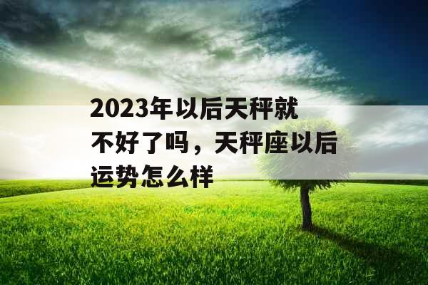 2023年以后天秤就不好了吗,天秤座以后运势怎么样 2023年以后天秤就不好了吗,天秤座以后运势怎么样