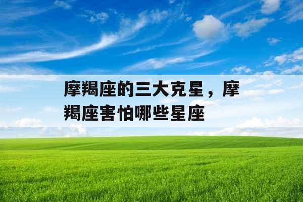 摩羯座的三大克星,摩羯座害怕哪些星座 摩羯座的三大克星,摩羯座害怕哪些星座