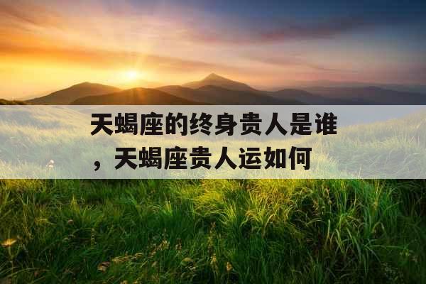天蝎座的终身贵人是谁,天蝎座贵人运如何 天蝎座的终身贵人是谁,天蝎座贵人运如何