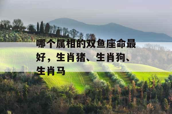 哪个属相的双鱼座命最好,生肖猪、生肖狗、生肖马 哪个属相的双鱼座命最好,生肖猪、生肖狗、生肖马