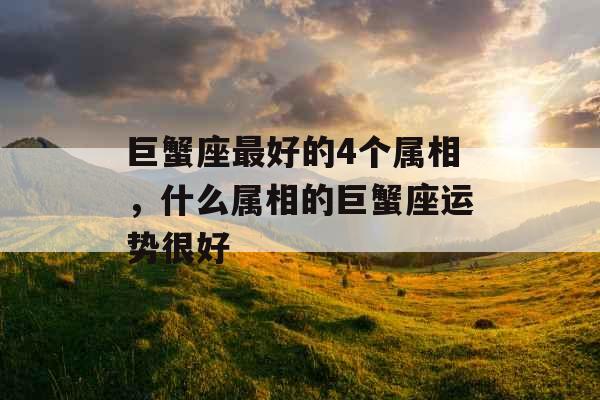 巨蟹座最好的4个属相,什么属相的巨蟹座运势很好 巨蟹座最好的4个属相,什么属相的巨蟹座运势很好