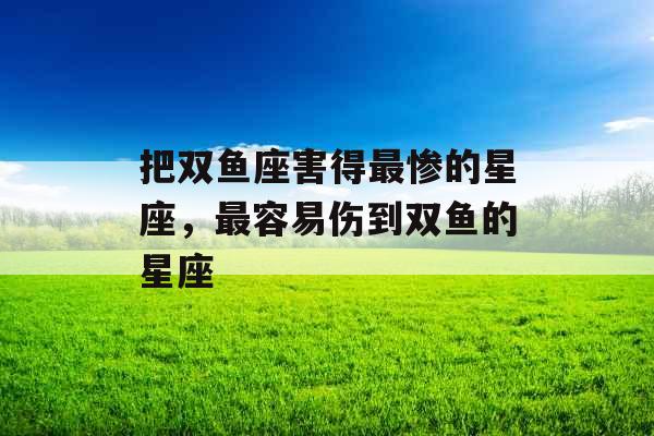 把双鱼座害得最惨的星座,最容易伤到双鱼的星座 把双鱼座害得最惨的星座,最容易伤到双鱼的星座