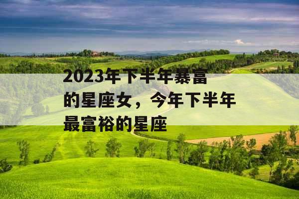 2023年下半年暴富的星座女，今年下半年最富裕的星座