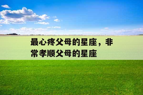 最心疼父母的星座,非常孝顺父母的星座 最心疼父母的星座,非常孝顺父母的星座