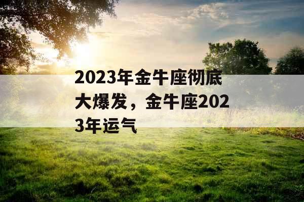 2023年金牛座彻底大爆发,金牛座2023年运气 2023年金牛座彻底大爆发,金牛座2023年运气
