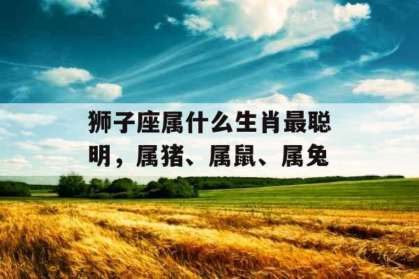 狮子座属什么生肖最聪明,属猪、属鼠、属兔 狮子座属什么生肖最聪明,属猪、属鼠、属兔