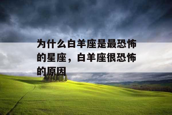 为什么白羊座是最恐怖的星座,白羊座很恐怖的原因 为什么白羊座是最恐怖的星座,白羊座很恐怖的原因