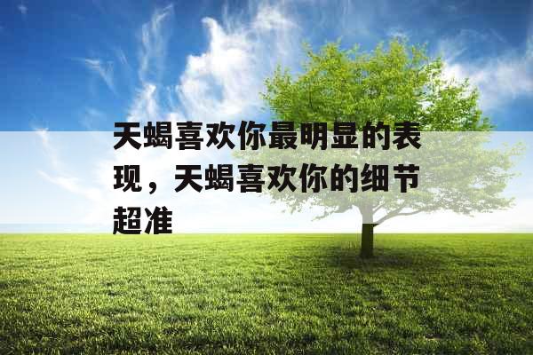 天蝎喜欢你最明显的表现，天蝎喜欢你的细节超准