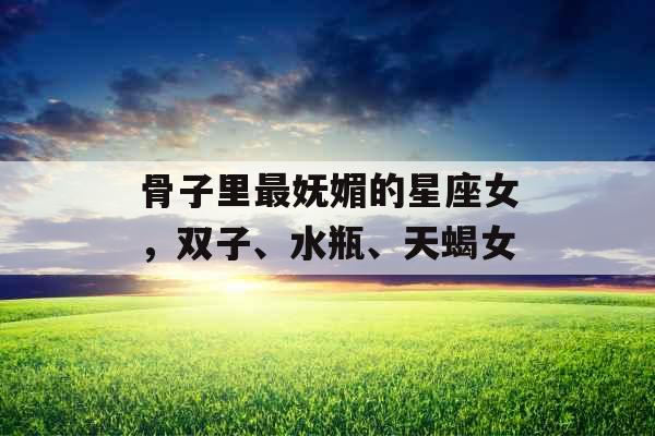 骨子里最妩媚的星座女，双子、水瓶、天蝎女