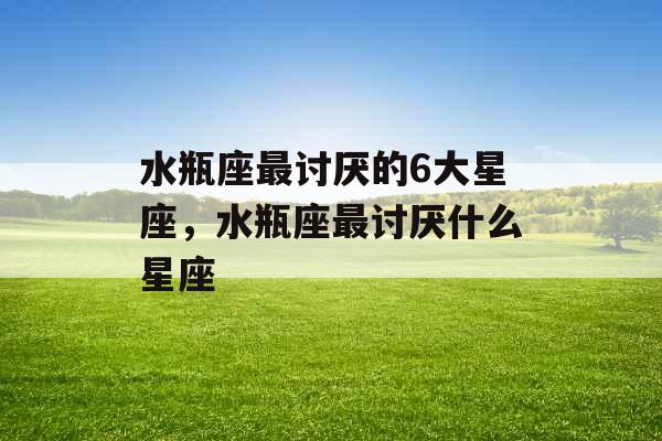 水瓶座最讨厌的6大星座,水瓶座最讨厌什么星座 水瓶座最讨厌的6大星座,水瓶座最讨厌什么星座