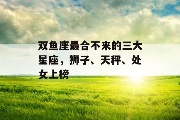 双鱼座最合不来的三大星座,狮子、天秤、处女上榜 双鱼座最合不来的三大星座,狮子、天秤、处女上榜