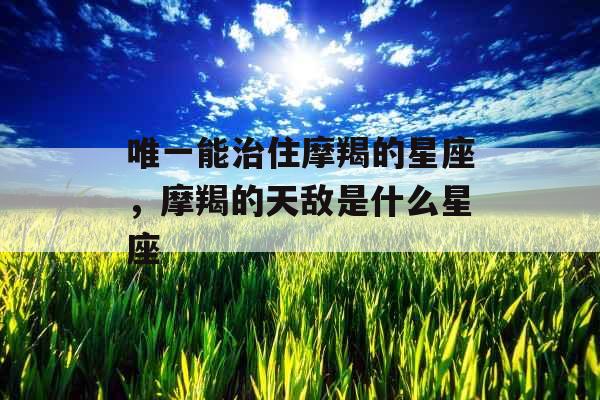 唯一能治住摩羯的星座,摩羯的天敌是什么星座 唯一能治住摩羯的星座,摩羯的天敌是什么星座