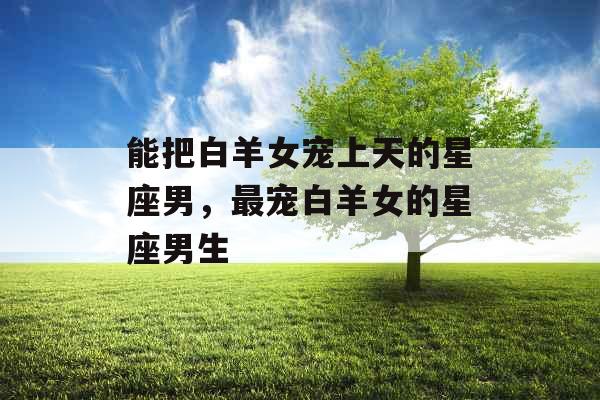 能把白羊女宠上天的星座男,最宠白羊女的星座男生 能把白羊女宠上天的星座男,最宠白羊女的星座男生